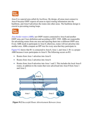 Area 0 is a special area called the backbone. By design, all areas must connect to
Area 0 because OSPF expects all areas to inject routing information into the
backbone, and Area 0 advertises the routes into other areas. The backbone design is
crucial to preventing routing loops.
Area border routers (ABRs) are OSPF routers connected to Area 0 and another
OSPF area, per Cisco definition and according to RFC 3509. ABRs are responsible
for advertising routes from one area and injecting them into a different OSPF area.
Every ABR needs to participate in Area 0; otherwise, routes will not advertise into
another area. ABRs compute an SPF tree for every area that they participate in.
Figure 9-2 shows that R1 is connected to Area 0, Area 1, and Area 2. R1 is a proper
ABR because it now participates in Area 0. The following occurs on R1:
Routes from Area 1 advertise into Area 0.
Routes from Area 2 advertise into Area 0.
Routes from Area 0 advertise into Area 1 and 2. This includes the local Area 0
routes, in addition to the routes that were advertised into Area 0 from Area 1
and Area 2.
Figure 9-2 Successful Route Advertisement Between Areas
 