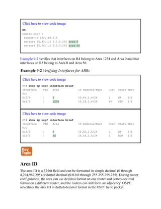 Click here to view code image
R5
router ospf 1
router-id 192.168.5.5
network 10.45.1.0 0.0.0.255 area 0
network 10.56.1.0 0.0.0.255 area 56
Example 9-2 verifies that interfaces on R4 belong to Area 1234 and Area 0 and that
interfaces on R5 belong to Area 0 and Area 56.
Example 9-2 Verifying Interfaces for ABRs
Click here to view code image
R4# show ip ospf interface brief
Interface PID Area IP Address/Mask Cost State Nbrs
F/C
Gi0/0 1 0 10.45.1.4/24 1 DR 1/1
Se1/0 1 1234 10.24.1.4/29 64 P2P 1/1
Click here to view code image
R5# show ip ospf interface brief
Interface PID Area IP Address/Mask Cost State Nbrs
F/C
Gi0/0 1 0 10.45.1.5/24 1 DR 1/1
Gi0/1 1 56 10.56.1.5/24 1 BDR 1/1
Area ID
The area ID is a 32-bit field and can be formatted in simple decimal (0 through
4,294,967,295) or dotted decimal (0.0.0.0 through 255.255.255.255). During router
configuration, the area can use decimal format on one router and dotted-decimal
format on a different router, and the routers can still form an adjacency. OSPF
advertises the area ID in dotted-decimal format in the OSPF hello packet.
 