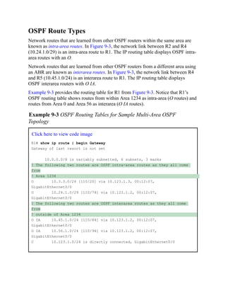 OSPF Route Types
Network routes that are learned from other OSPF routers within the same area are
known as intra-area routes. In Figure 9-3, the network link between R2 and R4
(10.24.1.0/29) is an intra-area route to R1. The IP routing table displays OSPF intra-
area routes with an O.
Network routes that are learned from other OSPF routers from a different area using
an ABR are known as interarea routes. In Figure 9-3, the network link between R4
and R5 (10.45.1.0/24) is an interarea route to R1. The IP routing table displays
OSPF interarea routers with O IA.
Example 9-3 provides the routing table for R1 from Figure 9-3. Notice that R1’s
OSPF routing table shows routes from within Area 1234 as intra-area (O routes) and
routes from Area 0 and Area 56 as interarea (O IA routes).
Example 9-3 OSPF Routing Tables for Sample Multi-Area OSPF
Topology
Click here to view code image
R1# show ip route | begin Gateway
Gateway of last resort is not set
10.0.0.0/8 is variably subnetted, 6 subnets, 3 masks
! The following two routes are OSPF intra-area routes as they all come
from
! Area 1234
O 10.3.3.0/24 [110/20] via 10.123.1.3, 00:12:07,
GigabitEthernet0/0
O 10.24.1.0/29 [110/74] via 10.123.1.2, 00:12:07,
GigabitEthernet0/0
! The following two routes are OSPF interarea routes as they all come
from
! outside of Area 1234
O IA 10.45.1.0/24 [110/84] via 10.123.1.2, 00:12:07,
GigabitEthernet0/0
O IA 10.56.1.0/24 [110/94] via 10.123.1.2, 00:12:07,
GigabitEthernet0/0
C 10.123.1.0/24 is directly connected, GigabitEthernet0/0
 