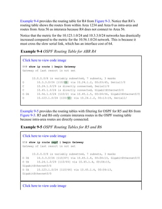 Example 9-4 provides the routing table for R4 from Figure 9-3. Notice that R4’s
routing table shows the routes from within Area 1234 and Area 0 as intra-area and
routes from Area 56 as interarea because R4 does not connect to Area 56.
Notice that the metric for the 10.123.1.0/24 and 10.3.3.0/24 networks has drastically
increased compared to the metric for the 10.56.1.0/24 network. This is because it
must cross the slow serial link, which has an interface cost of 64.
Example 9-4 OSPF Routing Table for ABR R4
Click here to view code image
R4# show ip route | begin Gateway
Gateway of last resort is not set
10.0.0.0/8 is variably subnetted, 7 subnets, 3 masks
O 10.3.3.0/24 [110/66] via 10.24.1.2, 00:03:45, Serial1/0
C 10.24.1.0/29 is directly connected, Serial1/0
C 10.45.1.0/24 is directly connected, GigabitEthernet0/0
O IA 10.56.1.0/24 [110/2] via 10.45.1.5, 00:04:56, GigabitEthernet0/0
O 10.123.1.0/24 [110/65] via 10.24.1.2, 00:13:19, Serial1/
Example 9-5 provides the routing tables with filtering for OSPF for R5 and R6 from
Figure 9-3. R5 and R6 only contain interarea routes in the OSPF routing table
because intra-area routes are directly connected.
Example 9-5 OSPF Routing Tables for R5 and R6
Click here to view code image
R5# show ip route ospf | begin Gateway
Gateway of last resort is not set
10.0.0.0/8 is variably subnetted, 7 subnets, 3 masks
O IA 10.3.3.0/24 [110/67] via 10.45.1.4, 00:04:13, GigabitEthernet0/0
O IA 10.24.1.0/29 [110/65] via 10.45.1.4, 00:04:13,
GigabitEthernet0/0
O IA 10.123.1.0/24 [110/66] via 10.45.1.4, 00:04:13,
GigabitEthernet0/0
Click here to view code image
 