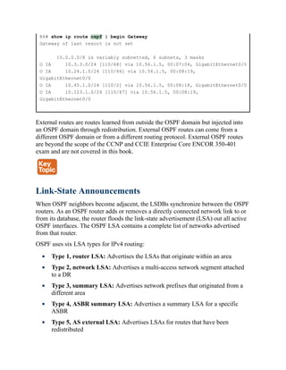 R6# show ip route ospf | begin Gateway
Gateway of last resort is not set
10.0.0.0/8 is variably subnetted, 6 subnets, 3 masks
O IA 10.3.3.0/24 [110/68] via 10.56.1.5, 00:07:04, GigabitEthernet0/0
O IA 10.24.1.0/24 [110/66] via 10.56.1.5, 00:08:19,
GigabitEthernet0/0
O IA 10.45.1.0/24 [110/2] via 10.56.1.5, 00:08:18, GigabitEthernet0/0
O IA 10.123.1.0/24 [110/67] via 10.56.1.5, 00:08:19,
GigabitEthernet0/0
External routes are routes learned from outside the OSPF domain but injected into
an OSPF domain through redistribution. External OSPF routes can come from a
different OSPF domain or from a different routing protocol. External OSPF routes
are beyond the scope of the CCNP and CCIE Enterprise Core ENCOR 350-401
exam and are not covered in this book.
Link-State Announcements
When OSPF neighbors become adjacent, the LSDBs synchronize between the OSPF
routers. As an OSPF router adds or removes a directly connected network link to or
from its database, the router floods the link-state advertisement (LSA) out all active
OSPF interfaces. The OSPF LSA contains a complete list of networks advertised
from that router.
OSPF uses six LSA types for IPv4 routing:
Type 1, router LSA: Advertises the LSAs that originate within an area
Type 2, network LSA: Advertises a multi-access network segment attached
to a DR
Type 3, summary LSA: Advertises network prefixes that originated from a
different area
Type 4, ASBR summary LSA: Advertises a summary LSA for a specific
ASBR
Type 5, AS external LSA: Advertises LSAs for routes that have been
redistributed
 