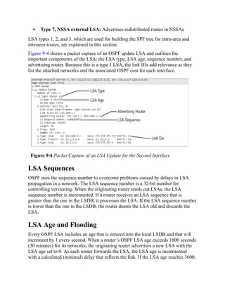 Type 7, NSSA external LSA: Advertises redistributed routes in NSSAs
LSA types 1, 2, and 3, which are used for building the SPF tree for intra-area and
interarea routes, are explained in this section.
Figure 9-4 shows a packet capture of an OSPF update LSA and outlines the
important components of the LSA: the LSA type, LSA age, sequence number, and
advertising router. Because this is a type 1 LSA, the link IDs add relevance as they
list the attached networks and the associated OSPF cost for each interface.
Figure 9-4 Packet Capture of an LSA Update for the Second Interface
LSA Sequences
OSPF uses the sequence number to overcome problems caused by delays in LSA
propagation in a network. The LSA sequence number is a 32-bit number for
controlling versioning. When the originating router sends out LSAs, the LSA
sequence number is incremented. If a router receives an LSA sequence that is
greater than the one in the LSDB, it processes the LSA. If the LSA sequence number
is lower than the one in the LSDB, the router deems the LSA old and discards the
LSA.
LSA Age and Flooding
Every OSPF LSA includes an age that is entered into the local LSDB and that will
increment by 1 every second. When a router’s OSPF LSA age exceeds 1800 seconds
(30 minutes) for its networks, the originating router advertises a new LSA with the
LSA age set to 0. As each router forwards the LSA, the LSA age is incremented
with a calculated (minimal) delay that reflects the link. If the LSA age reaches 3600,
 