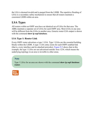 the LSA is deemed invalid and is purged from the LSDB. The repetitive flooding of
LSAs is a secondary safety mechanism to ensure that all routers maintain a
consistent LSDB within an area.
LSA Types
All routers within an OSPF area have an identical set of LSAs for that area. The
ABRs maintain a separate set of LSAs for each OSPF area. Most LSAs in one area
will be different from the LSAs in another area. Generic router LSA output is shown
with the command show ip ospf database.
LSA Type 1: Router Link
Every OSPF router advertises a type 1 LSA. Type 1 LSAs are the essential building
blocks within the LSDB. A type 1 LSA entry exists for each OSPF-enabled link
(that is, every interface and its attached networks). Figure 9-5 shows that in this
example, the type 1 LSAs are not advertised outside Area 1234, which means the
underlying topology in an area is invisible to other areas.
Note
Type 1 LSAs for an area are shown with the command show ip ospf database
router.
 