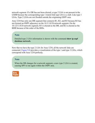 network segment. If a DR has not been elected, a type 2 LSA is not present in the
LSDB because the corresponding type 1 transit link type LSA is a stub. Like type 1
LSAs, Type 2 LSAs are not flooded outside the originating OSPF area.
Area 1234 has only one DR segment that connects R1, R2, and R3 because R3 has
not formed an OSPF adjacency on the 10.3.3.0/24 network segment. On the
10.123.1.0/24 network segment, R3 is elected as the DR, and R2 is elected as the
BDR because of the order of the RIDs.
Note
Detailed type 2 LSA information is shown with the command show ip ospf
database network.
Now that we have the type 2 LSA for Area 1234, all the network links are
connected. Figure 9-8 provides a visualization of the type 1 and type 2 LSAs, which
correspond with Area 1234 perfectly.
Note
When the DR changes for a network segment, a new type 2 LSA is created,
causing SPF to run again within the OSPF area.
 