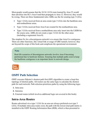 Most people would assume that the 10.34.1.0/24 route learned by Area 23 would
then advertise into R2’s Area 0 and then propagate to Area 12. However, they would
be wrong. There are three fundamental rules ABRs use the for creating type 3 LSAs:
Type 1 LSAs received from an area create type 3 LSAs into the backbone area
and nonbackbone areas.
Type 3 LSAs received from Area 0 are created for the nonbackbone area.
Type 3 LSAs received from a nonbackbone area only insert into the LSDB for
the source area. ABRs do not create a type 3 LSA for the other areas
(including a segmented Area 0).
The simplest fix for a discontiguous network is to ensure that Area 0 is contiguous.
There are other functions, like virtual link or usage of GRE tunnels; however, they
are beyond the scope of this book and complicate the operational environment.
Note
Real-life scenarios of discontiguous networks involve Area 0 becoming
partitioned due to hardware failures. Ensuring that multiple paths exist to keep
the backbone contiguous is an important factor in network design.
OSPF Path Selection
OSPF executes Dijkstra’s shortest path first (SPF) algorithm to create a loop-free
topology of shortest paths. All routers use the same logic to calculate the shortest
path for each network. Path selection prioritizes paths by using the following logic:
1. Intra-area
2. Interarea
3. External routes (which involves additional logic not covered in this book)
Intra-Area Routes
Routes advertised via a type 1 LSA for an area are always preferred over type 3
LSAs. If multiple intra-area routes exist, the path with the lowest total path metric is
installed in the OSPF Routing Information Base (RIB), which is then presented to
 