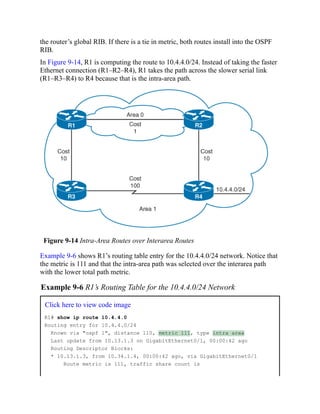 the router’s global RIB. If there is a tie in metric, both routes install into the OSPF
RIB.
In Figure 9-14, R1 is computing the route to 10.4.4.0/24. Instead of taking the faster
Ethernet connection (R1–R2–R4), R1 takes the path across the slower serial link
(R1–R3–R4) to R4 because that is the intra-area path.
Figure 9-14 Intra-Area Routes over Interarea Routes
Example 9-6 shows R1’s routing table entry for the 10.4.4.0/24 network. Notice that
the metric is 111 and that the intra-area path was selected over the interarea path
with the lower total path metric.
Example 9-6 R1’s Routing Table for the 10.4.4.0/24 Network
Click here to view code image
R1# show ip route 10.4.4.0
Routing entry for 10.4.4.0/24
Known via "ospf 1", distance 110, metric 111, type intra area
Last update from 10.13.1.3 on GigabitEthernet0/1, 00:00:42 ago
Routing Descriptor Blocks:
* 10.13.1.3, from 10.34.1.4, 00:00:42 ago, via GigabitEthernet0/1
Route metric is 111, traffic share count is
 