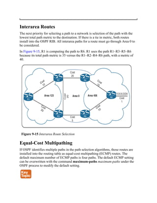 Interarea Routes
The next priority for selecting a path to a network is selection of the path with the
lowest total path metric to the destination. If there is a tie in metric, both routes
install into the OSPF RIB. All interarea paths for a route must go through Area 0 to
be considered.
In Figure 9-15, R1 is computing the path to R6. R1 uses the path R1–R3–R5–R6
because its total path metric is 35 versus the R1–R2–R4–R6 path, with a metric of
40.
Figure 9-15 Interarea Route Selection
Equal-Cost Multipathing
If OSPF identifies multiple paths in the path selection algorithms, those routes are
installed into the routing table as equal-cost multipathing (ECMP) routes. The
default maximum number of ECMP paths is four paths. The default ECMP setting
can be overwritten with the command maximum-paths maximum-paths under the
OSPF process to modify the default setting.
 