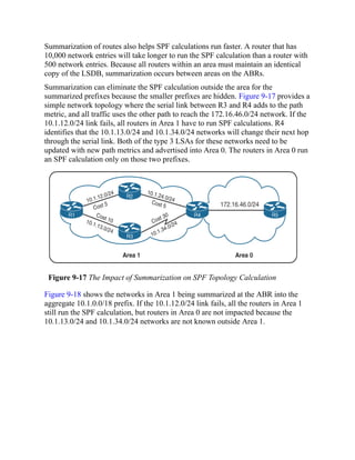Summarization of routes also helps SPF calculations run faster. A router that has
10,000 network entries will take longer to run the SPF calculation than a router with
500 network entries. Because all routers within an area must maintain an identical
copy of the LSDB, summarization occurs between areas on the ABRs.
Summarization can eliminate the SPF calculation outside the area for the
summarized prefixes because the smaller prefixes are hidden. Figure 9-17 provides a
simple network topology where the serial link between R3 and R4 adds to the path
metric, and all traffic uses the other path to reach the 172.16.46.0/24 network. If the
10.1.12.0/24 link fails, all routers in Area 1 have to run SPF calculations. R4
identifies that the 10.1.13.0/24 and 10.1.34.0/24 networks will change their next hop
through the serial link. Both of the type 3 LSAs for these networks need to be
updated with new path metrics and advertised into Area 0. The routers in Area 0 run
an SPF calculation only on those two prefixes.
Figure 9-17 The Impact of Summarization on SPF Topology Calculation
Figure 9-18 shows the networks in Area 1 being summarized at the ABR into the
aggregate 10.1.0.0/18 prefix. If the 10.1.12.0/24 link fails, all the routers in Area 1
still run the SPF calculation, but routers in Area 0 are not impacted because the
10.1.13.0/24 and 10.1.34.0/24 networks are not known outside Area 1.
 