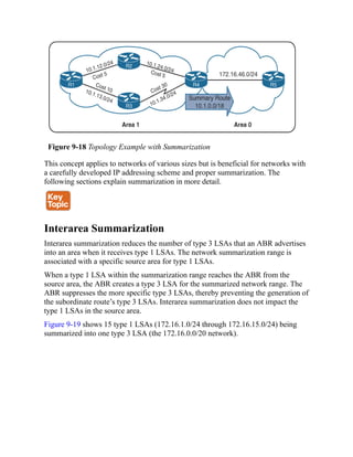 Figure 9-18 Topology Example with Summarization
This concept applies to networks of various sizes but is beneficial for networks with
a carefully developed IP addressing scheme and proper summarization. The
following sections explain summarization in more detail.
Interarea Summarization
Interarea summarization reduces the number of type 3 LSAs that an ABR advertises
into an area when it receives type 1 LSAs. The network summarization range is
associated with a specific source area for type 1 LSAs.
When a type 1 LSA within the summarization range reaches the ABR from the
source area, the ABR creates a type 3 LSA for the summarized network range. The
ABR suppresses the more specific type 3 LSAs, thereby preventing the generation of
the subordinate route’s type 3 LSAs. Interarea summarization does not impact the
type 1 LSAs in the source area.
Figure 9-19 shows 15 type 1 LSAs (172.16.1.0/24 through 172.16.15.0/24) being
summarized into one type 3 LSA (the 172.16.0.0/20 network).
 