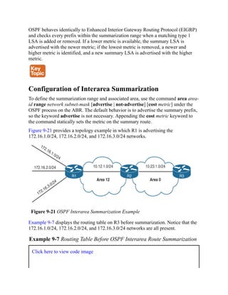 OSPF behaves identically to Enhanced Interior Gateway Routing Protocol (EIGRP)
and checks every prefix within the summarization range when a matching type 1
LSA is added or removed. If a lower metric is available, the summary LSA is
advertised with the newer metric; if the lowest metric is removed, a newer and
higher metric is identified, and a new summary LSA is advertised with the higher
metric.
Configuration of Interarea Summarization
To define the summarization range and associated area, use the command area area-
id range network subnet-mask [advertise | not-advertise] [cost metric] under the
OSPF process on the ABR. The default behavior is to advertise the summary prefix,
so the keyword advertise is not necessary. Appending the cost metric keyword to
the command statically sets the metric on the summary route.
Figure 9-21 provides a topology example in which R1 is advertising the
172.16.1.0/24, 172.16.2.0/24, and 172.16.3.0/24 networks.
Figure 9-21 OSPF Interarea Summarization Example
Example 9-7 displays the routing table on R3 before summarization. Notice that the
172.16.1.0/24, 172.16.2.0/24, and 172.16.3.0/24 networks are all present.
Example 9-7 Routing Table Before OSPF Interarea Route Summarization
Click here to view code image
 