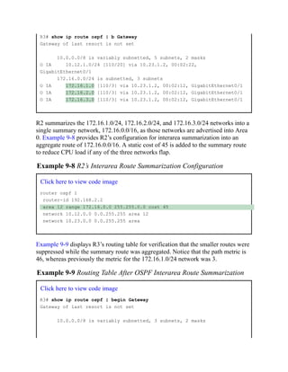 R3# show ip route ospf | b Gateway
Gateway of last resort is not set
10.0.0.0/8 is variably subnetted, 5 subnets, 2 masks
O IA 10.12.1.0/24 [110/20] via 10.23.1.2, 00:02:22,
GigabitEthernet0/1
172.16.0.0/24 is subnetted, 3 subnets
O IA 172.16.1.0 [110/3] via 10.23.1.2, 00:02:12, GigabitEthernet0/1
O IA 172.16.2.0 [110/3] via 10.23.1.2, 00:02:12, GigabitEthernet0/1
O IA 172.16.3.0 [110/3] via 10.23.1.2, 00:02:12, GigabitEthernet0/1
R2 summarizes the 172.16.1.0/24, 172.16.2.0/24, and 172.16.3.0/24 networks into a
single summary network, 172.16.0.0/16, as those networks are advertised into Area
0. Example 9-8 provides R2’s configuration for interarea summarization into an
aggregate route of 172.16.0.0/16. A static cost of 45 is added to the summary route
to reduce CPU load if any of the three networks flap.
Example 9-8 R2’s Interarea Route Summarization Configuration
Click here to view code image
router ospf 1
router-id 192.168.2.2
area 12 range 172.16.0.0 255.255.0.0 cost 45
network 10.12.0.0 0.0.255.255 area 12
network 10.23.0.0 0.0.255.255 area
Example 9-9 displays R3’s routing table for verification that the smaller routes were
suppressed while the summary route was aggregated. Notice that the path metric is
46, whereas previously the metric for the 172.16.1.0/24 network was 3.
Example 9-9 Routing Table After OSPF Interarea Route Summarization
Click here to view code image
R3# show ip route ospf | begin Gateway
Gateway of last resort is not set
10.0.0.0/8 is variably subnetted, 3 subnets, 2 masks
 