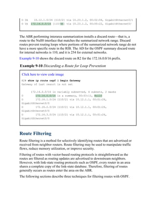 O IA 10.12.1.0/24 [110/2] via 10.23.1.2, 00:02:04, GigabitEthernet0/1
O IA 172.16.0.0/16 [110/46] via 10.23.1.2, 00:00:22, GigabitEthernet0/
The ABR performing interarea summarization installs a discard route—that is, a
route to the Null0 interface that matches the summarized network range. Discard
routes prevent routing loops where portions of the summarized network range do not
have a more specific route in the RIB. The AD for the OSPF summary discard route
for internal networks is 110, and it is 254 for external networks.
Example 9-10 shows the discard route on R2 for the 172.16.0.0/16 prefix.
Example 9-10 Discarding a Route for Loop Prevention
Click here to view code image
R2# show ip route ospf | begin Gateway
Gateway of last resort is not set
172.16.0.0/16 is variably subnetted, 4 subnets, 2 masks
O 172.16.0.0/16 is a summary, 00:03:11, Null0
O 172.16.1.0/24 [110/2] via 10.12.1.1, 00:01:26,
GigabitEthernet0/0
O 172.16.2.0/24 [110/2] via 10.12.1.1, 00:01:26,
GigabitEthernet0/0
O 172.16.3.0/24 [110/2] via 10.12.1.1, 00:01:26,
GigabitEthernet0/0
Route Filtering
Route filtering is a method for selectively identifying routes that are advertised or
received from neighbor routers. Route filtering may be used to manipulate traffic
flows, reduce memory utilization, or improve security.
Filtering of routes with vector-based routing protocols is straightforward as the
routes are filtered as routing updates are advertised to downstream neighbors.
However, with link-state routing protocols such as OSPF, every router in an area
shares a complete copy of the link-state database. Therefore, filtering of routes
generally occurs as routes enter the area on the ABR.
The following sections describe three techniques for filtering routes with OSPF.
 