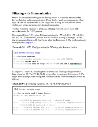 Filtering with Summarization
One of the easiest methodologies for filtering routes is to use the not-advertise
keyword during prefix summarization. Using this keyword prevents creation of any
type 3 LSAs for any networks in that range, thus making the subordinate routes
visible only within the area where the route originates.
The full command structure is area area-id range network subnet-mask not-
advertise under the OSPF process.
If we revisit Figure 9-21, where R1 is advertising the 172.16.1.0/24, 172.16.2.0/24,
and 172.16.3.0/24 networks, we see that R2 can filter out any of the type 1 LSAs
that are generated in Area 12 from being advertised into Area 0. The configuration is
displayed in Example 9-11.
Example 9-11 R2’s Configuration for Filtering via Summarization
Click here to view code image
R2# configure terminal
Enter configuration commands, one per line. End with CNTL/Z.
R2(config)# router ospf 1
R2(config-router)# area 12 range 172.16.2.0 255.255.255.0 not-advertis
Example 9-12 shows R3’s routing table after the area filtering configuration has
been placed on R2. The 172.16.2.0/24 network has been removed from Area 0. If a
larger network range were configured, then more of the subordinate routes would be
filtered.
Example 9-12 Verifying Removal of 172.16.2.0 from Area 0
Click here to view code image
R3# show ip route ospf | begin Gateway
Gateway of last resort is not set
10.0.0.0/8 is variably subnetted, 3 subnets, 2 masks
O IA 10.12.1.0/24 [110/3] via 10.34.1.3, 00:02:24, GigabitEthernet0/0
172.16.0.0/24 is subnetted, 2 subnets
O IA 172.16.1.0 [110/4] via 10.34.1.3, 00:00:17, GigabitEthernet0/0
O IA 172.16.3.0 [110/4] via 10.34.1.3, 00:00:17, GigabitEthernet0/0
 