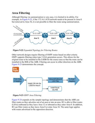 Area Filtering
Although filtering via summarization is very easy, it is limited in its ability. For
example, in Figure 9-22, if the 172.16.1.0/24 network needs to be present in Area 0
but removed in Area 34, it is not possible to filter the route using summarization.
Figure 9-22 Expanded Topology for Filtering Routes
Other network designs require filtering of OSPF routes based on other criteria.
OSPF supports filtering when type 3 LSA generation occurs. This allows for the
original route to be installed in the LSDB for the source area so that the route can be
installed in the RIB of the ABR. Filtering can occur in either direction on the ABR.
Figure 9-23 demonstrates the concept.
Figure 9-23 OSPF Area Filtering
Figure 9-24 expands on the sample topology and demonstrates that the ABR can
filter routes as they advertise out of an area or into an area. R2 is able to filter routes
(LSAs) outbound as they leave Area 12 or inbound as they enter Area 0. In addition,
R3 can filter routes as they leave Area 0 or enter Area 34. The same logic applies
with routes advertised in the opposition direction.
 