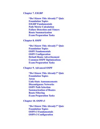 Chapter 7. EIGRP
“Do I Know This Already?” Quiz
Foundation Topics
EIGRP Fundamentals
Path Metric Calculation
Failure Detection and Timers
Route Summarization
Exam Preparation Tasks
Chapter 8. OSPF
“Do I Know This Already?” Quiz
Foundation Topics
OSPF Fundamentals
OSPF Configuration
Default Route Advertisement
Common OSPF Optimizations
Exam Preparation Tasks
Chapter 9. Advanced OSPF
“Do I Know This Already?” Quiz
Foundation Topics
Areas
Link-State Announcements
Discontiguous Networks
OSPF Path Selection
Summarization of Routes
Route Filtering
Exam Preparation Tasks
Chapter 10. OSPFv3
“Do I Know This Already?” Quiz
Foundation Topics
OSPFv3 Fundamentals
OSPFv3 Configuration
 