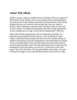 About This eBook
ePUB is an open, industry-standard format for eBooks. However, support of
ePUB and its many features varies across reading devices and applications.
Use your device or app settings to customize the presentation to your liking.
Settings that you can customize often include font, font size, single or
double column, landscape or portrait mode, and figures that you can click
or tap to enlarge. For additional information about the settings and features
on your reading device or app, visit the device manufacturer’s Web site.
Many titles include programming code or configuration examples. To
optimize the presentation of these elements, view the eBook in single-
column, landscape mode and adjust the font size to the smallest setting. In
addition to presenting code and configurations in the reflowable text format,
we have included images of the code that mimic the presentation found in
the print book; therefore, where the reflowable format may compromise the
presentation of the code listing, you will see a “Click here to view code
image” link. Click the link to view the print-fidelity code image. To return
to the previous page viewed, click the Back button on your device or app.
 