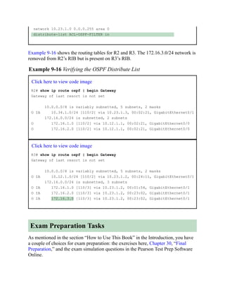 network 10.23.1.0 0.0.0.255 area 0
distribute-list ACL-OSPF-FILTER in
Example 9-16 shows the routing tables for R2 and R3. The 172.16.3.0/24 network is
removed from R2’s RIB but is present on R3’s RIB.
Example 9-16 Verifying the OSPF Distribute List
Click here to view code image
R2# show ip route ospf | begin Gateway
Gateway of last resort is not set
10.0.0.0/8 is variably subnetted, 5 subnets, 2 masks
O IA 10.34.1.0/24 [110/2] via 10.23.1.3, 00:02:21, GigabitEthernet0/1
172.16.0.0/24 is subnetted, 2 subnets
O 172.16.1.0 [110/2] via 10.12.1.1, 00:02:21, GigabitEthernet0/0
O 172.16.2.0 [110/2] via 10.12.1.1, 00:02:21, GigabitEthernet0/0
Click here to view code image
R3# show ip route ospf | begin Gateway
Gateway of last resort is not set
10.0.0.0/8 is variably subnetted, 5 subnets, 2 masks
O IA 10.12.1.0/24 [110/2] via 10.23.1.2, 00:24:11, GigabitEthernet0/1
172.16.0.0/24 is subnetted, 3 subnets
O IA 172.16.1.0 [110/3] via 10.23.1.2, 00:01:54, GigabitEthernet0/1
O IA 172.16.2.0 [110/3] via 10.23.1.2, 00:23:02, GigabitEthernet0/1
O IA 172.16.3.0 [110/3] via 10.23.1.2, 00:23:02, GigabitEthernet0/1
Exam Preparation Tasks
As mentioned in the section “How to Use This Book” in the Introduction, you have
a couple of choices for exam preparation: the exercises here, Chapter 30, “Final
Preparation,” and the exam simulation questions in the Pearson Test Prep Software
Online.
 