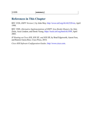 LSDB summary]
References in This Chapter
RFC 2328, OSPF Version 2, by John Moy. http://www.ietf.org/rfc/rfc2328.txt, April
1998.
RFC 3509, Alternative Implementations of OSPF Area Border Routers, by Alex
Zinin, Acee Lindem, and Derek Yeung. https://tools.ietf.org/html/rfc3509, April
2003.
IP Routing on Cisco IOS, IOS XE, and IOS XR, by Brad Edgeworth, Aaron Foss,
and Ramiro Garza Rios. Cisco Press, 2014.
Cisco IOS Software Configuration Guides. http://www.cisco.com.
 