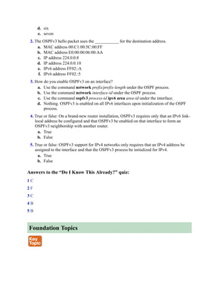 d. six
e. seven
2. The OSPFv3 hello packet uses the ___________ for the destination address.
a. MAC address 00:C1:00:5C:00:FF
b. MAC address E0:00:00:06:00:AA
c. IP address 224.0.0.8
d. IP address 224.0.0.10
e. IPv6 address FF02::A
f. IPv6 address FF02::5
3. How do you enable OSPFv3 on an interface?
a. Use the command network prefix/prefix-length under the OSPF process.
b. Use the command network interface-id under the OSPF process.
c. Use the command ospfv3 process-id ipv6 area area-id under the interface.
d. Nothing. OSPFv3 is enabled on all IPv6 interfaces upon initialization of the OSPF
process.
4. True or false: On a brand-new router installation, OSPFv3 requires only that an IPv6 link-
local address be configured and that OSPFv3 be enabled on that interface to form an
OSPFv3 neighborship with another router.
a. True
b. False
5. True or false: OSPFv3 support for IPv4 networks only requires that an IPv4 address be
assigned to the interface and that the OSPFv3 process be initialized for IPv4.
a. True
b. False
Answers to the “Do I Know This Already?” quiz:
1 C
2 F
3 C
4 B
5 B
Foundation Topics
 