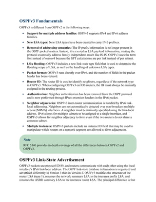 OSPFv3 Fundamentals
OSPFv3 is different from OSPFv2 in the following ways:
Support for multiple address families: OSPFv3 supports IPv4 and IPv6 address
families.
New LSA types: New LSA types have been created to carry IPv6 prefixes.
Removal of addressing semantics: The IP prefix information is no longer present in
the OSPF packet headers. Instead, it is carried as LSA payload information, making the
protocol essentially address family independent, much like IS-IS. OSPFv3 uses the term
link instead of network because the SPT calculations are per link instead of per subnet.
LSA flooding: OSPFv3 includes a new link-state type field that is used to determine the
flooding scope of LSA, as well as the handling of unknown LSA types.
Packet format: OSPFv3 runs directly over IPv6, and the number of fields in the packet
header has been reduced.
Router ID: The router ID is used to identify neighbors, regardless of the network type
in OSPFv3. When configuring OSPFv3 on IOS routers, the ID must always be manually
assigned in the routing process.
Authentication: Neighbor authentication has been removed from the OSPF protocol
and is now performed through IPsec extension headers in the IPv6 packet.
Neighbor adjacencies: OSPFv3 inter-router communication is handled by IPv6 link-
local addressing. Neighbors are not automatically detected over non-broadcast multiple
access (NBMA) interfaces. A neighbor must be manually specified using the link-local
address. IPv6 allows for multiple subnets to be assigned to a single interface, and
OSPFv3 allows for neighbor adjacency to form even if the two routers do not share a
common subnet.
Multiple instances: OSPFv3 packets include an instance ID field that may be used to
manipulate which routers on a network segment are allowed to form adjacencies.
Note
RFC 5340 provides in-depth coverage of all the differences between OSPFv2 and
OSPFv3.
OSPFv3 Link-State Advertisement
OSPFv3 packets use protocol ID 89, and routers communicate with each other using the local
interface’s IPv6 link-local address. The OSPF link-state database information is organized and
advertised differently in Version 3 than in Version 2. OSPFv3 modifies the structure of the
router LSA (type 1), renames the network summary LSA to the interarea prefix LSA, and
renames the ASBR summary LSA to the interarea router LSA. The principal difference is that
 