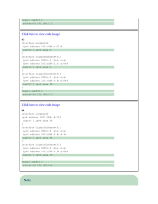 router ospfv3 1
router-id 192.168.2.2
Click here to view code image
R3
interface Loopback0
ipv6 address 2001:DB8::3/128
ospfv3 1 ipv6 area 0
!
interface GigabitEthernet0/2
ipv6 address FE80::3 link-local
ipv6 address 2001:DB8:0:23::3/64
ospfv3 1 ipv6 area 0
!
interface GigabitEthernet0/4
ipv6 address FE80::3 link-local
ipv6 address 2001:DB8:0:34::3/64
ospfv3 1 ipv6 area 34
!
router ospfv3 1
router-id 192.168.3.3
Click here to view code image
R4
interface Loopback0
ipv6 address 2001:DB8::4/128
ospfv3 1 ipv6 area 34
!
interface GigabitEthernet0/1
ipv6 address FE80::4 link-local
ipv6 address 2001:DB8:0:4::4/64
ospfv3 1 ipv6 area 34
!
interface GigabitEthernet0/3
ipv6 address FE80::4 link-local
ipv6 address 2001:DB8:0:34::4/64
ospfv3 1 ipv6 area 34
!
router ospfv3 1
router-id 192.168.4.4
Note
 