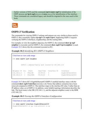 Earlier versions of IOS used the commands ipv6 router ospf for initialization of the
OSPF process and ipv6 ospf process-id area area-id for identification of the interface.
These commands are considered legacy and should be migrated to the ones used in this
book.
OSPFv3 Verification
The commands for viewing OSPFv3 settings and statuses are very similar to those used in
OSPFv2; they essentially replace ip ospf with ospfv3 ipv6. Supporting OSPFv3 requires
verifying the OSPFv3 interfaces, neighborship, and the routing table.
For example, to view the neighbor adjacency for OSPFv2, the command show ip ospf
neighbor is executed, and for OSPFv3, the command show ospfv3 ipv6 neighbor is used.
Example 10-2 shows this the command executed on R3.
Example 10-2 Identifying R3’s OSPFv3 Neighbors
Click here to view code image
R3# show ospfv3 ipv6 neighbor
OSPFv3 1 address-family ipv6 (router-id 192.168.3.3)
Neighbor ID Pri State Dead Time Interface ID Interface
192.168.2.2 1 FULL/DR 00:00:32 5 GigabitEthernet0/2
192.168.4.4 1 FULL/BDR 00:00:33 5 GigabitEthernet0/4
Example 10-3 shows R1’s GigabitEthernet0/2 OSPFv3-enabled interface status with the
command show ospfv3 interface [interface-id]. Notice that address semantics have been
removed compared to OSPFv2. The interface maps to the interface ID value 3 rather than an
IP address value, as in OSPFv2. In addition, some helpful topology information describes the
link. The local router is the DR (192.168.1.1), and the adjacent neighbor router is the BDR
(192.168.2.2).
Example 10-3 Viewing the OSPFv3 Interface Configuration
Click here to view code image
R1# show ospfv3 interface GigabitEthernet0/2
GigabitEthernet0/2 is up, line protocol is up
 