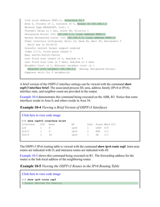 Link Local Address FE80::1, Interface ID 3
Area 0, Process ID 1, Instance ID 0, Router ID 192.168.1.1
Network Type BROADCAST, Cost: 1
Transmit Delay is 1 sec, State DR, Priority 1
Designated Router (ID) 192.168.1.1, local address FE80::1
Backup Designated router (ID) 192.168.2.2, local address FE80::2
Timer intervals configured, Hello 10, Dead 40, Wait 40, Retransmit 5
Hello due in 00:00:01
Graceful restart helper support enabled
Index 1/1/1, flood queue length 0
Next 0x0(0)/0x0(0)/0x0(0)
Last flood scan length is 0, maximum is 4
Last flood scan time is 0 msec, maximum is 0 msec
Neighbor Count is 1, Adjacent neighbor count is 1
Adjacent with neighbor 192.168.2.2 (Backup Designated Router)
Suppress hello for 0 neighbor(s)
A brief version of the OSPFv3 interface settings can be viewed with the command show
ospfv3 interface brief. The associated process ID, area, address family (IPv4 or IPv6),
interface state, and neighbor count are provided in the output.
Example 10-4 demonstrates this command being executed on the ABR, R3. Notice that some
interfaces reside in Area 0, and others reside in Area 34.
Example 10-4 Viewing a Brief Version of OSPFv3 Interfaces
Click here to view code image
R3# show ospfv3 interface brief
Interface PID Area AF Cost State Nbrs F/C
Lo0 1 0 ipv6 1 LOOP 0/0
Gi0/2 1 0 ipv6 1 BDR 1/1
Gi0/4 1 34 ipv6 1 DR 1/1
The OSPFv3 IPv6 routing table is viewed with the command show ipv6 route ospf. Intra-area
routes are indicated with O, and interarea routes are indicated with OI.
Example 10-5 shows this command being executed on R1. The forwarding address for the
routes is the link-local address of the neighboring router.
Example 10-5 Viewing the OSPFv3 Routes in the IPv6 Routing Table
Click here to view code image
R1# show ipv6 route ospf
! Output omitted for brevity
 