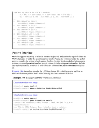 IPv6 Routing Table - default - 11 entries
RL - RPL, O - OSPF Intra, OI - OSPF Inter, OE1 - OSPF ext 1
OE2 - OSPF ext 2, ON1 - OSPF NSSA ext 1, ON2 - OSPF NSSA ext 2
..
O 2001:DB8::2/128 [110/1]
via FE80::2, GigabitEthernet0/2
O 2001:DB8::3/128 [110/2]
via FE80::2, GigabitEthernet0/2
OI 2001:DB8::4/128 [110/3]
via FE80::2, GigabitEthernet0/2
OI 2001:DB8:0:4::/64 [110/4]
via FE80::2, GigabitEthernet0/2
O 2001:DB8:0:23::/64 [110/2]
via FE80::2, GigabitEthernet0/2
OI 2001:DB8:0:34::/64 [110/3]
via FE80::2, GigabitEthernet0/2
Passive Interface
OSPFv3 supports the ability to mark an interface as passive. The command is placed under the
OSPFv3 process or under the specific address family. Placing the command under the global
process cascades the setting to both address families. An interface is marked as being passive
with the command passive-interface interface-id or globally with passive-interface default,
and then the interface is marked as active with the command no passive-interface interface-
id.
Example 10-6 shows how to make the LAN interface on R1 explicitly passive and how to
make all interfaces passive on R4 while marking the Gi0/3 interface as active.
Example 10-6 Configuring OSPFv3 Passive Interfaces
Click here to view code image
R1(config)# router ospfv3 1
R1(config-router)# passive-interface GigabitEthernet0/1
Click here to view code image
R4(config)# router ospfv3 1
R4(config-router)# passive-interface default
22:10:46.838: %OSPFv3-5-ADJCHG: Process 1, IPv6, Nbr 192.168.3.3 on
GigabitEthernet0/3
from FULL to DOWN, Neighbor Down: Interface down or detached
R4(config-router)# no passive-interface GigabitEthernet 0/3
 