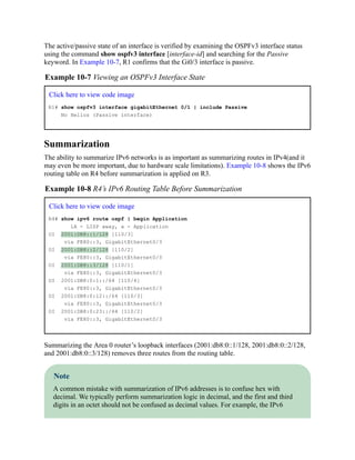 The active/passive state of an interface is verified by examining the OSPFv3 interface status
using the command show ospfv3 interface [interface-id] and searching for the Passive
keyword. In Example 10-7, R1 confirms that the Gi0/3 interface is passive.
Example 10-7 Viewing an OSPFv3 Interface State
Click here to view code image
R1# show ospfv3 interface gigabitEthernet 0/1 | include Passive
No Hellos (Passive interface)
Summarization
The ability to summarize IPv6 networks is as important as summarizing routes in IPv4(and it
may even be more important, due to hardware scale limitations). Example 10-8 shows the IPv6
routing table on R4 before summarization is applied on R3.
Example 10-8 R4’s IPv6 Routing Table Before Summarization
Click here to view code image
R4# show ipv6 route ospf | begin Application
lA - LISP away, a - Application
OI 2001:DB8::1/128 [110/3]
via FE80::3, GigabitEthernet0/3
OI 2001:DB8::2/128 [110/2]
via FE80::3, GigabitEthernet0/3
OI 2001:DB8::3/128 [110/1]
via FE80::3, GigabitEthernet0/3
OI 2001:DB8:0:1::/64 [110/4]
via FE80::3, GigabitEthernet0/3
OI 2001:DB8:0:12::/64 [110/3]
via FE80::3, GigabitEthernet0/3
OI 2001:DB8:0:23::/64 [110/2]
via FE80::3, GigabitEthernet0/3
Summarizing the Area 0 router’s loopback interfaces (2001:db8:0::1/128, 2001:db8:0::2/128,
and 2001:db8:0::3/128) removes three routes from the routing table.
Note
A common mistake with summarization of IPv6 addresses is to confuse hex with
decimal. We typically perform summarization logic in decimal, and the first and third
digits in an octet should not be confused as decimal values. For example, the IPv6
 