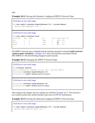 state.
Example 10-11 Viewing the Dynamic Configured OSPFv3 Network Type
Click here to view code image
R2# show ospfv3 interface GigabitEthernet 0/3 | include Network
Network Type BROADCAST, Cost: 1
Click here to view code image
R2# show ospfv3 interface brief
Interface PID Area AF Cost State Nbrs F/C
Lo0 1 0 ipv6 1 LOOP 0/0
Gi0/3 1 0 ipv6 1 DR 1/1
Gi0/1 1 0 ipv6 1 BDR 1/1
The OSPFv3 network type is changed with the interface parameter command ospfv3 network
{point-to-point | broadcast}. Example 10-12 shows the interfaces associated with the
2001:DB8:0:23::/64 network being changed to point-to-point.
Example 10-12 Changing the OSPFv3 Network Type
Click here to view code image
R2# configure terminal
Enter configuration commands, one per line. End with CNTL/Z.
R2(config)# interface GigabitEthernet 0/3
R2(config-if)# ospfv3 network point-to-point
Click here to view code image
R3(config)# interface GigabitEthernet 0/2
R3(config-if)# ospfv3 network point-to-poin
After typing in the changes, the new settings are verified in Example 10-13. The network is
now a point-to-point link, and the interface state shows as P2P for confirmation.
Example 10-13 Viewing the Statically Configured OSPFv3 Network Type
Click here to view code image
R2# show ospfv3 interface GigabitEthernet 0/3 | include Network
Network Type POINT_TO_POINT, Cost: 1
 