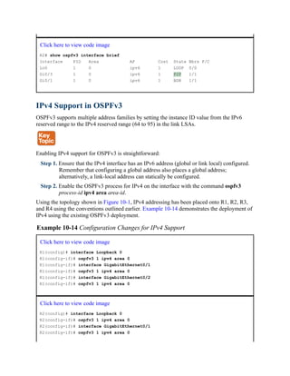 Click here to view code image
R2# show ospfv3 interface brief
Interface PID Area AF Cost State Nbrs F/C
Lo0 1 0 ipv6 1 LOOP 0/0
Gi0/3 1 0 ipv6 1 P2P 1/1
Gi0/1 1 0 ipv6 1 BDR 1/1
IPv4 Support in OSPFv3
OSPFv3 supports multiple address families by setting the instance ID value from the IPv6
reserved range to the IPv4 reserved range (64 to 95) in the link LSAs.
Enabling IPv4 support for OSPFv3 is straightforward:
Step 1. Ensure that the IPv4 interface has an IPv6 address (global or link local) configured.
Remember that configuring a global address also places a global address;
alternatively, a link-local address can statically be configured.
Step 2. Enable the OSPFv3 process for IPv4 on the interface with the command ospfv3
process-id ipv4 area area-id.
Using the topology shown in Figure 10-1, IPv4 addressing has been placed onto R1, R2, R3,
and R4 using the conventions outlined earlier. Example 10-14 demonstrates the deployment of
IPv4 using the existing OSPFv3 deployment.
Example 10-14 Configuration Changes for IPv4 Support
Click here to view code image
R1(config)# interface Loopback 0
R1(config-if)# ospfv3 1 ipv4 area 0
R1(config-if)# interface GigabitEthernet0/1
R1(config-if)# ospfv3 1 ipv4 area 0
R1(config-if)# interface GigabitEthernet0/2
R1(config-if)# ospfv3 1 ipv4 area 0
Click here to view code image
R2(config)# interface Loopback 0
R2(config-if)# ospfv3 1 ipv4 area 0
R2(config-if)# interface GigabitEthernet0/1
R2(config-if)# ospfv3 1 ipv4 area 0
 