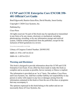 CCNP and CCIE Enterprise Core ENCOR 350-
401 Official Cert Guide
Brad Edgeworth, Ramiro Garza Rios, David Hucaby, Jason Gooley
Copyright © 2020 Cisco Systems, Inc.
Published by:
Cisco Press
All rights reserved. No part of this book may be reproduced or transmitted
in any form or by any means, electronic or mechanical, including
photocopying, recording, or by any information storage and retrieval
system, without written permission from the publisher, except for the
inclusion of brief quotations in a review.
ScoutAutomatedPrintCode
Library of Congress Control Number: 2019951592
ISBN-13: 978-1-58714-523-0
ISBN-10: 1-58714-523-5
Warning and Disclaimer
This book is designed to provide information about the CCNP and CCIE
Enterprise Core Exam. Every effort has been made to make this book as
complete and as accurate as possible, but no warranty or fitness is implied.
The information is provided on an “as is” basis. The authors, Cisco Press,
and Cisco Systems, Inc. shall have neither liability nor responsibility to any
person or entity with respect to any loss or damages arising from the
information contained in this book or from the use of the discs or programs
that may accompany it.
The opinions expressed in this book belong to the author and are not
necessarily those of Cisco Systems, Inc.
 