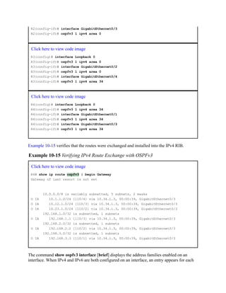 R2(config-if)# interface GigabitEthernet0/3
R2(config-if)# ospfv3 1 ipv4 area 0
Click here to view code image
R3(config)# interface Loopback 0
R3(config-if)# ospfv3 1 ipv4 area 0
R3(config-if)# interface GigabitEthernet0/2
R3(config-if)# ospfv3 1 ipv4 area 0
R3(config-if)# interface GigabitEthernet0/4
R3(config-if)# ospfv3 1 ipv4 area 34
Click here to view code image
R4(config)# interface Loopback 0
R4(config-if)# ospfv3 1 ipv4 area 34
R4(config-if)# interface GigabitEthernet0/1
R4(config-if)# ospfv3 1 ipv4 area 34
R4(config-if)# interface GigabitEthernet0/3
R4(config-if)# ospfv3 1 ipv4 area 34
Example 10-15 verifies that the routes were exchanged and installed into the IPv4 RIB.
Example 10-15 Verifying IPv4 Route Exchange with OSPFv3
Click here to view code image
R4# show ip route ospfv3 | begin Gateway
Gateway of last resort is not set
10.0.0.0/8 is variably subnetted, 5 subnets, 2 masks
O IA 10.1.1.0/24 [110/4] via 10.34.1.3, 00:00:39, GigabitEthernet0/3
O IA 10.12.1.0/24 [110/3] via 10.34.1.3, 00:00:39, GigabitEthernet0/3
O IA 10.23.1.0/24 [110/2] via 10.34.1.3, 00:00:39, GigabitEthernet0/3
192.168.1.0/32 is subnetted, 1 subnets
O IA 192.168.1.1 [110/3] via 10.34.1.3, 00:00:39, GigabitEthernet0/3
192.168.2.0/32 is subnetted, 1 subnets
O IA 192.168.2.2 [110/2] via 10.34.1.3, 00:00:39, GigabitEthernet0/3
192.168.3.0/32 is subnetted, 1 subnets
O IA 192.168.3.3 [110/1] via 10.34.1.3, 00:00:39, GigabitEthernet0/3
The command show ospfv3 interface [brief] displays the address families enabled on an
interface. When IPv4 and IPv6 are both configured on an interface, an entry appears for each
 