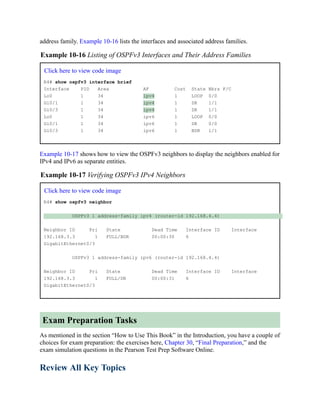 address family. Example 10-16 lists the interfaces and associated address families.
Example 10-16 Listing of OSPFv3 Interfaces and Their Address Families
Click here to view code image
R4# show ospfv3 interface brief
Interface PID Area AF Cost State Nbrs F/C
Lo0 1 34 ipv4 1 LOOP 0/0
Gi0/1 1 34 ipv4 1 DR 1/1
Gi0/3 1 34 ipv4 1 DR 1/1
Lo0 1 34 ipv6 1 LOOP 0/0
Gi0/1 1 34 ipv6 1 DR 0/0
Gi0/3 1 34 ipv6 1 BDR 1/1
Example 10-17 shows how to view the OSPFv3 neighbors to display the neighbors enabled for
IPv4 and IPv6 as separate entities.
Example 10-17 Verifying OSPFv3 IPv4 Neighbors
Click here to view code image
R4# show ospfv3 neighbor
OSPFv3 1 address-family ipv4 (router-id 192.168.4.4)
Neighbor ID Pri State Dead Time Interface ID Interface
192.168.3.3 1 FULL/BDR 00:00:30 6
GigabitEthernet0/3
OSPFv3 1 address-family ipv6 (router-id 192.168.4.4)
Neighbor ID Pri State Dead Time Interface ID Interface
192.168.3.3 1 FULL/DR 00:00:31 6
GigabitEthernet0/3
Exam Preparation Tasks
As mentioned in the section “How to Use This Book” in the Introduction, you have a couple of
choices for exam preparation: the exercises here, Chapter 30, “Final Preparation,” and the
exam simulation questions in the Pearson Test Prep Software Online.
Review All Key Topics
 