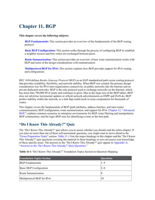 Chapter 11. BGP
This chapter covers the following subjects:
BGP Fundamentals: This section provides an overview of the fundamentals of the BGP routing
protocol.
Basic BGP Configuration: This section walks through the process of configuring BGP to establish
a neighbor session and how routes are exchanged between peers.
Route Summarization: This section provides an overview of how route summarization works with
BGP and some of the design considerations with summarization.
Multiprotocol BGP for IPv6: This section explains how BGP provides support for IPv6 routing
and configuration.
RFC 1654 defines Border Gateway Protocol (BGP) as an EGP standardized path vector routing protocol
that provides scalability, flexibility, and network stability. When BGP was created, the primary design
consideration was for IPv4 inter-organization connectivity on public networks like the Internet and on
private dedicated networks. BGP is the only protocol used to exchange networks on the Internet, which
has more than 780,000 IPv4 routes and continues to grow. Due to the large size of the BGP tables, BGP
does not advertise incremental updates or refresh network advertisements as OSPF and IS-IS do. BGP
prefers stability within the network, as a link flap could result in route computation for thousands of
routes.
This chapter covers the fundamentals of BGP (path attributes, address families, and inter-router
communication), BGP configuration, route summarization, and support for IPv6. Chapter 12, “Advanced
BGP,” explains common scenarios in enterprise environments for BGP, route filtering and manipulation,
BGP communities, and the logic BGP uses for identifying a route as the best path.
“Do I Know This Already?” Quiz
The “Do I Know This Already?” quiz allows you to assess whether you should read the entire chapter. If
you miss no more than one of these self-assessment questions, you might want to move ahead to the
“Exam Preparation Tasks” section. Table 11-1 lists the major headings in this chapter and the “Do I Know
This Already?” quiz questions covering the material in those headings so you can assess your knowledge
of these specific areas. The answers to the “Do I Know This Already?” quiz appear in Appendix A,
“Answers to the ‘Do I Know This Already?’ Quiz Questions.”
Table 11-1 “Do I Know This Already?” Foundation Topics Section-to-Question Mapping
Foundation Topics Section Questions
BGP Fundamentals 1–4
Basic BGP Configuration 5–8
Route Summarization 9
Multiprotocol BGP for IPv6 10
 