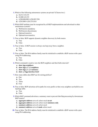 1. Which of the following autonomous systems are private? (Choose two.)
a. 64,512–65,535
b. 65,000–65,535
c. 4,200,000,000–4,294,967,294
d. 4,265,000–4,265,535,016
2. Which BGP attribute must be recognized by all BGP implementations and advertised to other
autonomous systems?
a. Well-known mandatory
b. Well-known discretionary
c. Optional transitive
d. Optional non-transitive
3. True or false: BGP supports dynamic neighbor discovery by both routers.
a. True
b. False
4. True or false: A BGP session is always one hop away from a neighbor.
a. True
b. False
5. True or false: The IPv4 address family must be initialized to establish a BGP session with a peer
using IPv4 addressing.
a. True
b. False
6. Which command is used to view the BGP neighbors and their hello intervals?
a. show bgp neighbors
b. show bgp afi safi neighbors
c. show bgp afi safi summary
d. show afi bgp interface brief
7. How many tables does BGP use for storing prefixes?
a. One
b. Two
c. Three
d. Four
8. True or false: BGP advertises all its paths for every prefix so that every neighbor can build its own
topology table.
a. True
b. False
9. Which BGP command advertises a summary route to prevent link-flap processing by downstream
BGP routers?
a. aggregate-address network subnet-mask as-set
b. aggregate-address network subnet-mask summary-only
c. summary-address network subnet-mask
d. summary-address network mask subnet-mask
10. True or false: The IPv6 address family must be initialized to establish a BGP session with a peer
using IPv6 addressing.
 