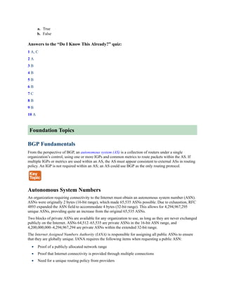 a. True
b. False
Answers to the “Do I Know This Already?” quiz:
1 A, C
2 A
3 B
4 B
5 B
6 B
7 C
8 B
9 B
10 A
Foundation Topics
BGP Fundamentals
From the perspective of BGP, an autonomous system (AS) is a collection of routers under a single
organization’s control, using one or more IGPs and common metrics to route packets within the AS. If
multiple IGPs or metrics are used within an AS, the AS must appear consistent to external ASs in routing
policy. An IGP is not required within an AS; an AS could use BGP as the only routing protocol.
Autonomous System Numbers
An organization requiring connectivity to the Internet must obtain an autonomous system number (ASN).
ASNs were originally 2 bytes (16-bit range), which made 65,535 ASNs possible. Due to exhaustion, RFC
4893 expanded the ASN field to accommodate 4 bytes (32-bit range). This allows for 4,294,967,295
unique ASNs, providing quite an increase from the original 65,535 ASNs.
Two blocks of private ASNs are available for any organization to use, as long as they are never exchanged
publicly on the Internet. ASNs 64,512–65,535 are private ASNs in the 16-bit ASN range, and
4,200,000,000–4,294,967,294 are private ASNs within the extended 32-bit range.
The Internet Assigned Numbers Authority (IANA) is responsible for assigning all public ASNs to ensure
that they are globally unique. IANA requires the following items when requesting a public ASN:
Proof of a publicly allocated network range
Proof that Internet connectivity is provided through multiple connections
Need for a unique routing policy from providers
 