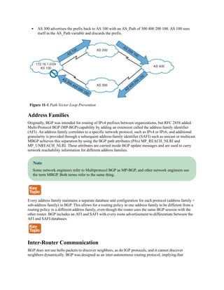 AS 300 advertises the prefix back to AS 100 with an AS_Path of 300 400 200 100. AS 100 sees
itself in the AS_Path variable and discards the prefix.
Figure 11-1 Path Vector Loop Prevention
Address Families
Originally, BGP was intended for routing of IPv4 prefixes between organizations, but RFC 2858 added
Multi-Protocol BGP (MP-BGP) capability by adding an extension called the address family identifier
(AFI). An address family correlates to a specific network protocol, such as IPv4 or IPv6, and additional
granularity is provided through a subsequent address-family identifier (SAFI) such as unicast or multicast.
MBGP achieves this separation by using the BGP path attributes (PAs) MP_REACH_NLRI and
MP_UNREACH_NLRI. These attributes are carried inside BGP update messages and are used to carry
network reachability information for different address families.
Note
Some network engineers refer to Multiprotocol BGP as MP-BGP, and other network engineers use
the term MBGP. Both terms refer to the same thing.
Every address family maintains a separate database and configuration for each protocol (address family +
sub-address family) in BGP. This allows for a routing policy in one address family to be different from a
routing policy in a different address family, even though the router uses the same BGP session with the
other router. BGP includes an AFI and SAFI with every route advertisement to differentiate between the
AFI and SAFI databases.
Inter-Router Communication
BGP does not use hello packets to discover neighbors, as do IGP protocols, and it cannot discover
neighbors dynamically. BGP was designed as an inter-autonomous routing protocol, implying that
 