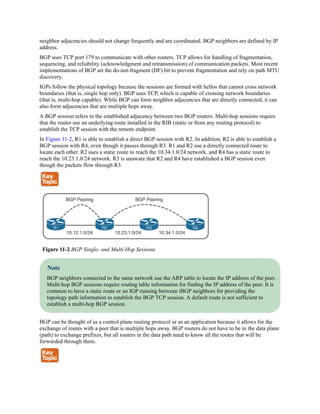neighbor adjacencies should not change frequently and are coordinated. BGP neighbors are defined by IP
address.
BGP uses TCP port 179 to communicate with other routers. TCP allows for handling of fragmentation,
sequencing, and reliability (acknowledgment and retransmission) of communication packets. Most recent
implementations of BGP set the do-not-fragment (DF) bit to prevent fragmentation and rely on path MTU
discovery.
IGPs follow the physical topology because the sessions are formed with hellos that cannot cross network
boundaries (that is, single hop only). BGP uses TCP, which is capable of crossing network boundaries
(that is, multi-hop capable). While BGP can form neighbor adjacencies that are directly connected, it can
also form adjacencies that are multiple hops away.
A BGP session refers to the established adjacency between two BGP routers. Multi-hop sessions require
that the router use an underlying route installed in the RIB (static or from any routing protocol) to
establish the TCP session with the remote endpoint.
In Figure 11-2, R1 is able to establish a direct BGP session with R2. In addition, R2 is able to establish a
BGP session with R4, even though it passes through R3. R1 and R2 use a directly connected route to
locate each other. R2 uses a static route to reach the 10.34.1.0/24 network, and R4 has a static route to
reach the 10.23.1.0/24 network. R3 is unaware that R2 and R4 have established a BGP session even
though the packets flow through R3.
Figure 11-2 BGP Single- and Multi-Hop Sessions
Note
BGP neighbors connected to the same network use the ARP table to locate the IP address of the peer.
Multi-hop BGP sessions require routing table information for finding the IP address of the peer. It is
common to have a static route or an IGP running between iBGP neighbors for providing the
topology path information to establish the BGP TCP session. A default route is not sufficient to
establish a multi-hop BGP session.
BGP can be thought of as a control plane routing protocol or as an application because it allows for the
exchange of routes with a peer that is multiple hops away. BGP routers do not have to be in the data plane
(path) to exchange prefixes, but all routers in the data path need to know all the routes that will be
forwarded through them.
 