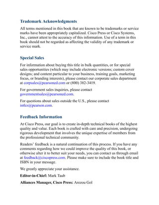 Trademark Acknowledgments
All terms mentioned in this book that are known to be trademarks or service
marks have been appropriately capitalized. Cisco Press or Cisco Systems,
Inc., cannot attest to the accuracy of this information. Use of a term in this
book should not be regarded as affecting the validity of any trademark or
service mark.
Special Sales
For information about buying this title in bulk quantities, or for special
sales opportunities (which may include electronic versions; custom cover
designs; and content particular to your business, training goals, marketing
focus, or branding interests), please contact our corporate sales department
at corpsales@pearsoned.com or (800) 382-3419.
For government sales inquiries, please contact
governmentsales@pearsoned.com.
For questions about sales outside the U.S., please contact
intlcs@pearson.com.
Feedback Information
At Cisco Press, our goal is to create in-depth technical books of the highest
quality and value. Each book is crafted with care and precision, undergoing
rigorous development that involves the unique expertise of members from
the professional technical community.
Readers’ feedback is a natural continuation of this process. If you have any
comments regarding how we could improve the quality of this book, or
otherwise alter it to better suit your needs, you can contact us through email
at feedback@ciscopress.com. Please make sure to include the book title and
ISBN in your message.
We greatly appreciate your assistance.
Editor-in-Chief: Mark Taub
Alliances Manager, Cisco Press: Arezou Gol
 