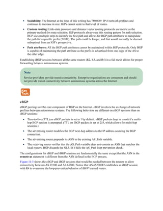 Scalability: The Internet at the time of this writing has 780,000+ IPv4 network prefixes and
continues to increase in size. IGPs cannot scale to that level of routes.
Custom routing: Link-state protocols and distance vector routing protocols use metric as the
primary method for route selection. IGP protocols always use this routing pattern for path selection.
BGP uses multiple steps to identify the best path and allows for BGP path attributes to manipulate
the path for a specific prefix (NLRI). The path could be longer, and that would normally be deemed
suboptimal from an IGP’s perspective.
Path attributes: All the BGP path attributes cannot be maintained within IGP protocols. Only BGP
is capable of maintaining the path attribute as the prefix is advertised from one edge of the AS to
the other edge.
Establishing iBGP sessions between all the same routers (R2, R3, and R4) in a full mesh allows for proper
forwarding between autonomous systems.
Note
Service providers provide transit connectivity. Enterprise organizations are consumers and should
not provide transit connectivity between autonomous systems across the Internet.
eBGP
eBGP peerings are the core component of BGP on the Internet. eBGP involves the exchange of network
prefixes between autonomous systems. The following behaviors are different on eBGP sessions than on
iBGP sessions:
Time-to-live (TTL) on eBGP packets is set to 1 by default. eBGP packets drop in transit if a multi-
hop BGP session is attempted. (TTL on iBGP packets is set to 255, which allows for multi-hop
sessions.)
The advertising router modifies the BGP next-hop address to the IP address sourcing the BGP
connection.
The advertising router prepends its ASN to the existing AS_Path variable.
The receiving router verifies that the AS_Path variable does not contain an ASN that matches the
local routers. BGP discards the NLRI if it fails the AS_Path loop prevention check.
The configurations for eBGP and iBGP sessions are fundamentally the same except that the ASN in the
remote-as statement is different from the ASN defined in the BGP process.
Figure 11-5 shows the eBGP and iBGP sessions that would be needed between the routers to allow
connectivity between AS 65100 and AS 65300. Notice that AS 65200 R2 establishes an iBGP session
with R4 to overcome the loop-prevention behavior of iBGP learned routes.
 