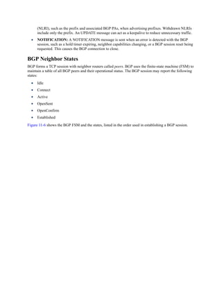 (NLRI), such as the prefix and associated BGP PAs, when advertising prefixes. Withdrawn NLRIs
include only the prefix. An UPDATE message can act as a keepalive to reduce unnecessary traffic.
NOTIFICATION: A NOTIFICATION message is sent when an error is detected with the BGP
session, such as a hold timer expiring, neighbor capabilities changing, or a BGP session reset being
requested. This causes the BGP connection to close.
BGP Neighbor States
BGP forms a TCP session with neighbor routers called peers. BGP uses the finite-state machine (FSM) to
maintain a table of all BGP peers and their operational status. The BGP session may report the following
states:
Idle
Connect
Active
OpenSent
OpenConfirm
Established
Figure 11-6 shows the BGP FSM and the states, listed in the order used in establishing a BGP session.
 