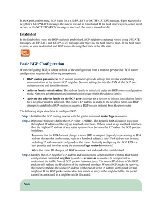 In the OpenConfirm state, BGP waits for a KEEPALIVE or NOTIFICATION message. Upon receipt of a
neighbor’s KEEPALIVE message, the state is moved to Established. If the hold timer expires, a stop event
occurs, or if a NOTIFICATION message is received, the state is moved to Idle.
Established
In the Established state, the BGP session is established. BGP neighbors exchange routes using UPDATE
messages. As UPDATE and KEEPALIVE messages are received, the hold timer is reset. If the hold timer
expires, an error is detected, and BGP moves the neighbor back to the Idle state.
Basic BGP Configuration
When configuring BGP, it is best to think of the configuration from a modular perspective. BGP router
configuration requires the following components:
BGP session parameters: BGP session parameters provide settings that involve establishing
communication to the remote BGP neighbor. Session settings include the ASN of the BGP peer,
authentication, and keepalive timers.
Address family initialization: The address family is initialized under the BGP router configuration
mode. Network advertisement and summarization occur within the address family.
Activate the address family on the BGP peer: In order for a session to initiate, one address family
for a neighbor must be activated. The router’s IP address is added to the neighbor table, and BGP
attempts to establish a BGP session or accepts a BGP session initiated from the peer router
The following steps show how to configure BGP:
Step 1. Initialize the BGP routing process with the global command router bgp as-number.
Step 2. (Optional) Statically define the BGP router ID (RID). The dynamic RID allocation logic uses
the highest IP address of the any up loopback interfaces. If there is not an up loopback interface,
then the highest IP address of any active up interfaces becomes the RID when the BGP process
initializes.
To ensure that the RID does not change, a static RID is assigned (typically representing an IPv4
address that resides on the router, such as a loopback address). Any IPv4 address can be used,
including IP addresses not configured on the router. Statically configuring the BGP RID is a
best practice and involves using the command bgp router-id router-id.
When the router ID changes, all BGP sessions reset and need to be reestablished.
Step 3. Identify the BGP neighbor’s IP address and autonomous system number with the BGP router
configuration command neighbor ip-address remote-as as-number. It is important to
understand the traffic flow of BGP packets between peers. The source IP address of the BGP
packets still reflects the IP address of the outbound interface. When a BGP packet is received,
the router correlates the source IP address of the packet to the IP address configured for that
neighbor. If the BGP packet source does not match an entry in the neighbor table, the packet
cannot be associated to a neighbor and is discarded.
Note
 