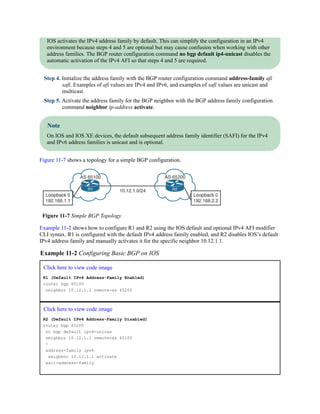 IOS activates the IPv4 address family by default. This can simplify the configuration in an IPv4
environment because steps 4 and 5 are optional but may cause confusion when working with other
address families. The BGP router configuration command no bgp default ip4-unicast disables the
automatic activation of the IPv4 AFI so that steps 4 and 5 are required.
Step 4. Initialize the address family with the BGP router configuration command address-family afi
safi. Examples of afi values are IPv4 and IPv6, and examples of safi values are unicast and
multicast.
Step 5. Activate the address family for the BGP neighbor with the BGP address family configuration
command neighbor ip-address activate.
Note
On IOS and IOS XE devices, the default subsequent address family identifier (SAFI) for the IPv4
and IPv6 address families is unicast and is optional.
Figure 11-7 shows a topology for a simple BGP configuration.
Figure 11-7 Simple BGP Topology
Example 11-2 shows how to configure R1 and R2 using the IOS default and optional IPv4 AFI modifier
CLI syntax. R1 is configured with the default IPv4 address family enabled, and R2 disables IOS’s default
IPv4 address family and manually activates it for the specific neighbor 10.12.1.1.
Example 11-2 Configuring Basic BGP on IOS
Click here to view code image
R1 (Default IPv4 Address-Family Enabled)
router bgp 65100
neighbor 10.12.1.2 remote-as 65200
Click here to view code image
R2 (Default IPv4 Address-Family Disabled)
router bgp 65200
no bgp default ipv4-unicas
neighbor 10.12.1.1 remote-as 65100
!
address-family ipv4
neighbor 10.12.1.1 activate
exit-address-family
 
