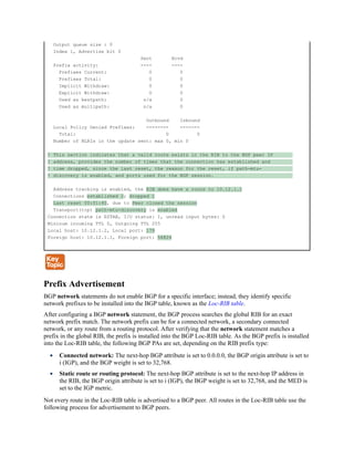 Output queue size : 0
Index 1, Advertise bit 0
Sent Rcvd
Prefix activity: ---- ----
Prefixes Current: 0 0
Prefixes Total: 0 0
Implicit Withdraw: 0 0
Explicit Withdraw: 0 0
Used as bestpath: n/a 0
Used as multipath: n/a 0
Outbound Inbound
Local Policy Denied Prefixes: -------- -------
Total: 0 0
Number of NLRIs in the update sent: max 0, min 0
! This section indicates that a valid route exists in the RIB to the BGP peer IP
! address, provides the number of times that the connection has established and
! time dropped, since the last reset, the reason for the reset, if path-mtu-
! discovery is enabled, and ports used for the BGP session.
Address tracking is enabled, the RIB does have a route to 10.12.1.1
Connections established 2; dropped 1
Last reset 00:01:40, due to Peer closed the session
Transport(tcp) path-mtu-discovery is enabled
Connection state is ESTAB, I/O status: 1, unread input bytes: 0
Mininum incoming TTL 0, Outgoing TTL 255
Local host: 10.12.1.2, Local port: 179
Foreign host: 10.12.1.1, Foreign port: 56824
Prefix Advertisement
BGP network statements do not enable BGP for a specific interface; instead, they identify specific
network prefixes to be installed into the BGP table, known as the Loc-RIB table.
After configuring a BGP network statement, the BGP process searches the global RIB for an exact
network prefix match. The network prefix can be for a connected network, a secondary connected
network, or any route from a routing protocol. After verifying that the network statement matches a
prefix in the global RIB, the prefix is installed into the BGP Loc-RIB table. As the BGP prefix is installed
into the Loc-RIB table, the following BGP PAs are set, depending on the RIB prefix type:
Connected network: The next-hop BGP attribute is set to 0.0.0.0, the BGP origin attribute is set to
i (IGP), and the BGP weight is set to 32,768.
Static route or routing protocol: The next-hop BGP attribute is set to the next-hop IP address in
the RIB, the BGP origin attribute is set to i (IGP), the BGP weight is set to 32,768, and the MED is
set to the IGP metric.
Not every route in the Loc-RIB table is advertised to a BGP peer. All routes in the Loc-RIB table use the
following process for advertisement to BGP peers.
 