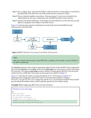 Step 1. Pass a validity check. Verify that the NRLI is valid and that the next-hop address is resolvable in
the global RIB. If the NRLI fails, the NLRI remains but does not process further.
Step 2. Process outbound neighbor route policies. After processing, if a route was not denied by the
outbound policies, the route is maintained in the Adj-RIB-Out table for later reference.
Step 3. Advertise the NLRI to BGP peers. If the NLRI’s next-hop BGP PA is 0.0.0.0, then the next-hop
address is changed to the IP address of the BGP session.
Figure 11-8 illustrates the concept of installing the network prefix from localized BGP network
advertisements to the BGP table.
Figure 11-8 BGP Database Processing of Local Route Advertisements
Note
BGP only advertises the best path to other BGP peers, regardless of the number of routes (NLRIs) in
the BGP Loc-RIB table.
The network statement resides under the appropriate address family within the BGP router configuration.
The command network network mask subnet-mask [route-map route-map-name] is used for advertising
IPv4 networks. The optional route-map provides a method of setting specific BGP PAs when the prefix
installs into the Loc-RIB table. Route maps are discussed in more detail in Chapter 12.
Figure 11-7 illustrates R1 and R2 connected through the 10.12.1.0/24 network. Example 11-5
demonstrates the configuration where both routers will advertise the Loopback 0 interfaces
(192.168.1.1/32 and 192.168.2.2/32, respectively) and the 10.12.1.0/24 network into BGP. Notice that R1
uses the default IPv4 address family, and R2 explicitly specifies the IPv4 address family.
Example 11-5 Configuring BGP Network Advertisement
Click here to view code image
R1
router bgp 65100
bgp log-neighbor-changes
no bgp default ipv4-unicas
neighbor 10.12.1.2 remote-as 100
network 10.12.1.0 mask 255.255.255.0
network 192.168.1.1 mask 255.255.255.255
 