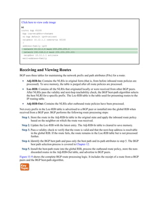 Click here to view code image
R2
router bgp 65200
bgp log-neighbor-changes
no bgp default ipv4-unicast
neighbor 10.12.1.1 remote-as 65100
!
address-family ipv4
network 10.12.1.0 mask 255.255.255.0
network 192.168.2.2 mask 255.255.255.255
neighbor 10.12.1.1 activate
exit-address-family
Receiving and Viewing Routes
BGP uses three tables for maintaining the network prefix and path attributes (PAs) for a route:
Adj-RIB-In: Contains the NLRIs in original form (that is, from before inbound route policies are
processed). To save memory, the table is purged after all route policies are processed.
Loc-RIB: Contains all the NLRIs that originated locally or were received from other BGP peers.
After NLRIs pass the validity and next-hop reachability check, the BGP best-path algorithm selects
the best NLRI for a specific prefix. The Loc-RIB table is the table used for presenting routes to the
IP routing table.
Adj-RIB-Out: Contains the NLRIs after outbound route policies have been processed.
Not every prefix in the Loc-RIB table is advertised to a BGP peer or installed into the global RIB when
received from a BGP peer. BGP performs the following route processing steps:
Step 1. Store the route in the Adj-RIB-In table in the original state and apply the inbound route policy
based on the neighbor on which the route was received.
Step 2. Update the Loc-RIB with the latest entry. The Adj-RIB-In table is cleared to save memory.
Step 3. Pass a validity check to verify that the route is valid and that the next-hop address is resolvable
in the global RIB. If the route fails, the route remains in the Loc-RIB table but is not processed
further.
Step 4. Identify the BGP best path and pass only the best path and its path attributes to step 5. The BGP
best path selection process is covered in Chapter 12.
Step 5. Install the best-path route into the global RIB, process the outbound route policy, store the non-
discarded routes in the Adj-RIB-Out table, and advertise to BGP peers.
Figure 11-9 shows the complete BGP route processing logic. It includes the receipt of a route from a BGP
peers and the BGP best-path algorithm.
 