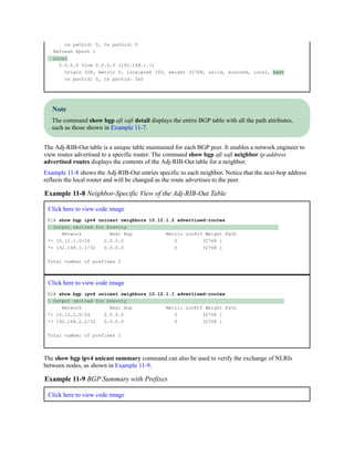 rx pathid: 0, tx pathid: 0
Refresh Epoch 1
Local
0.0.0.0 from 0.0.0.0 (192.168.1.1)
Origin IGP, metric 0, localpref 100, weight 32768, valid, sourced, local, best
rx pathid: 0, tx pathid: 0x0
Note
The command show bgp afi safi detail displays the entire BGP table with all the path attributes,
such as those shown in Example 11-7.
The Adj-RIB-Out table is a unique table maintained for each BGP peer. It enables a network engineer to
view routes advertised to a specific router. The command show bgp afi safi neighbor ip-address
advertised routes displays the contents of the Adj-RIB-Out table for a neighbor.
Example 11-8 shows the Adj-RIB-Out entries specific to each neighbor. Notice that the next-hop address
reflects the local router and will be changed as the route advertises to the peer.
Example 11-8 Neighbor-Specific View of the Adj-RIB-Out Table
Click here to view code image
R1# show bgp ipv4 unicast neighbors 10.12.1.2 advertised-routes
! Output omitted for brevity
Network Next Hop Metric LocPrf Weight Path
*> 10.12.1.0/24 0.0.0.0 0 32768 i
*> 192.168.1.1/32 0.0.0.0 0 32768 i
Total number of prefixes 2
Click here to view code image
R2# show bgp ipv4 unicast neighbors 10.12.1.1 advertised-routes
! Output omitted for brevity
Network Next Hop Metric LocPrf Weight Path
*> 10.12.1.0/24 0.0.0.0 0 32768 i
*> 192.168.2.2/32 0.0.0.0 0 32768 i
Total number of prefixes 2
The show bgp ipv4 unicast summary command can also be used to verify the exchange of NLRIs
between nodes, as shown in Example 11-9.
Example 11-9 BGP Summary with Prefixes
Click here to view code image
 