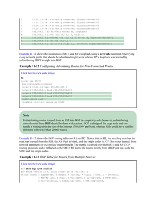 C 10.12.1.0/24 is directly connected, GigabitEthernet0/0
C 10.13.1.0/24 is directly connected, GigabitEthernet0/1
C 10.14.1.0/24 is directly connected, GigabitEthernet0/2
C 10.15.1.0/24 is directly connected, GigabitEthernet0/3
C 192.168.1.1 is directly connected, Loopback0
B 192.168.2.2 [20/0] via 10.12.1.2, 00:01:17
D 192.168.3.3 [90/3584] via 10.13.1.3, 00:02:10, GigabitEthernet0/1
S 192.168.4.4 [1/0] via 10.14.1.4
O 192.168.5.5 [110/11] via 10.15.1.5, 00:00:08, GigabitEthernet0/3
Example 11-12 shows the installation of R3’s and R4’s loopback using a network statement. Specifying
every network prefix that should be advertised might seem tedious. R5’s loopback was learned by
redistributing OSPF straight into BGP.
Example 11-12 Configuring Advertising Routes for Non-Connected Routes
Click here to view code image
R1
router bgp 65100
bgp log-neighbor-changes
network 10.12.1.0 mask 255.255.255.0
network 192.168.1.1 mask 255.255.255.255
network 192.168.3.3 mask 255.255.255.255
network 192.168.4.4 mask 255.255.255.255
redistribute ospf 1
neighbor 10.12.1.2 remote-as 65200
Note
Redistributing routes learned from an IGP into BGP is completely safe; however, redistributing
routes learned from BGP should be done with caution. BGP is designed for large scale and can
handle a routing table the size of the Internet (780,000+ prefixes), whereas IGPs could have stability
problems with fewer than 20,000 routes.
Example 11-13 shows the BGP routing tables on R1 and R2. Notice that on R1, the next hop matches the
next hop learned from the RIB, the AS_Path is blank, and the origin codes is IGP (for routes learned from
network statement) or incomplete (redistributed). The metric is carried over from R3’s and R5’s IGP
routing protocols and is reflected as the MED. R2 learns the routes strictly from eBGP and sees only the
MED and the origin codes.
Example 11-13 BGP Table for Routes from Multiple Sources
Click here to view code image
R1# show bgp ipv4 unicast
BGP table version is 9, local router ID is 192.168.1.1
Status codes: s suppressed, d damped, h history, * valid, > best, i - internal,
r RIB-failure, S Stale, m multipath, b backup-path, f RT-Filter,
x best-external, a additional-path, c RIB-compressed,
 