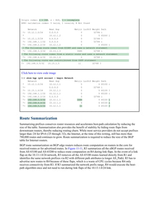Origin codes: i - IGP, e - EGP, ? - incomplete
RPKI validation codes: V valid, I invalid, N Not found
Network Next Hop Metric LocPrf Weight Path
*> 10.12.1.0/24 0.0.0.0 0 32768 i
* 10.12.1.2 0 0 65200 i
*> 10.15.1.0/24 0.0.0.0 0 32768 ?
*> 192.168.1.1/32 0.0.0.0 0 32768 i
*> 192.168.2.2/32 10.12.1.2 0 0 65200 i
! The following route comes from EIGRP and uses a network statement
*> 192.168.3.3/32 10.13.1.3 3584 32768 i
! The following route comes from a static route and uses a network statement
*> 192.168.4.4/32 10.14.1.4 0 32768 i
! The following route was redistributed from OSPF statement
*> 192.168.5.5/32 10.15.1.5 11 32768 ?
Click here to view code image
R2# show bgp ipv4 unicast | begin Network
Network Next Hop Metric LocPrf Weight Path
* 10.12.1.0/24 10.12.1.1 0 0 65100 i
*> 0.0.0.0 0 32768 i
*> 10.15.1.0/24 10.12.1.1 0 0 65100 ?
*> 192.168.1.1/32 10.12.1.1 0 0 65100 i
*> 192.168.2.2/32 0.0.0.0 0 32768 i
*> 192.168.3.3/32 10.12.1.1 3584 0 65100 i
*> 192.168.4.4/32 10.12.1.1 0 0 65100 i
*> 192.168.5.5/32 10.12.1.1 11 0 65100 ?
Route Summarization
Summarizing prefixes conserves router resources and accelerates best-path calculation by reducing the
size of the table. Summarization also provides the benefit of stability by hiding route flaps from
downstream routers, thereby reducing routing churn. While most service providers do not accept prefixes
larger than /24 for IPv4 (/25 through /32), the Internet, at the time of this writing, still has more than
780,000 routes and continues to grow. Route summarization is required to reduce the size of the BGP
table for Internet routers.
BGP route summarization on BGP edge routers reduces route computation on routers in the core for
received routes or for advertised routes. In Figure 11-11, R3 summarizes all the eBGP routes received
from AS 65100 and AS 65200 to reduce route computation on R4 during link flaps. In the event of a link
flap on the 10.13.1.0/24 network, R3 removes all the AS 65100 routes learned directly from R1 and
identifies the same network prefixes via R2 with different path attributes (a longer AS_Path). R3 has to
advertise new routes to R4 because of these flaps, which is a waste of CPU cycles because R4 only
receives connectivity from R3. If R3 summarized the network prefix range, R4 would execute the best-
path algorithm once and not need to run during link flaps of the 10.13.1.0/24 link.
 